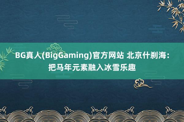 BG真人(BigGaming)官方网站 北京什刹海：把马年元素融入冰雪乐趣