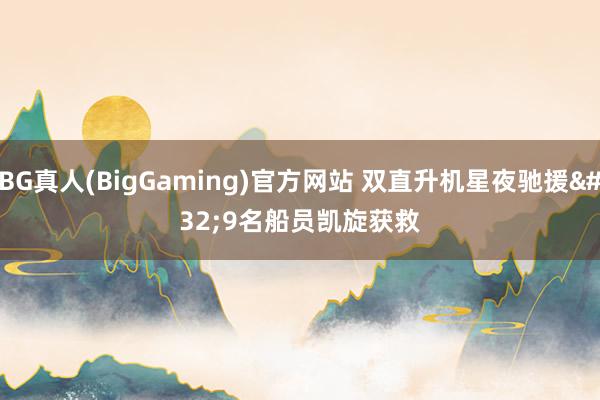 BG真人(BigGaming)官方网站 双直升机星夜驰援 9名船员凯旋获救