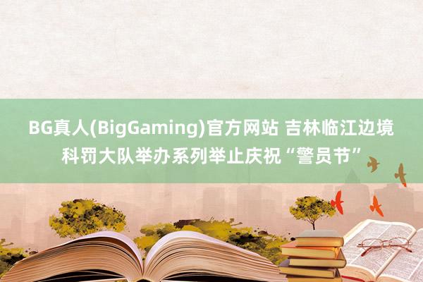 BG真人(BigGaming)官方网站 吉林临江边境科罚大队举办系列举止庆祝“警员节”