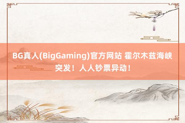 BG真人(BigGaming)官方网站 霍尔木兹海峡突发！人人钞票异动！