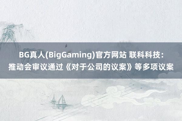 BG真人(BigGaming)官方网站 联科科技：推动会审议通过《对于公司的议案》等多项议案