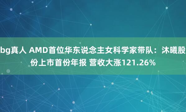 bg真人 AMD首位华东说念主女科学家带队：沐曦股份上市首份年报 营收大涨121.26%