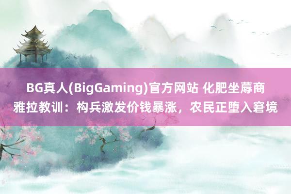 BG真人(BigGaming)官方网站 化肥坐蓐商雅拉教训：构兵激发价钱暴涨，农民正堕入窘境