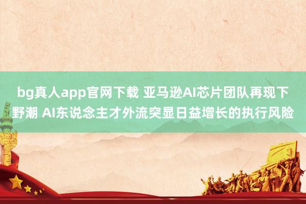 bg真人app官网下载 亚马逊AI芯片团队再现下野潮 AI东说念主才外流突显日益增长的执行风险