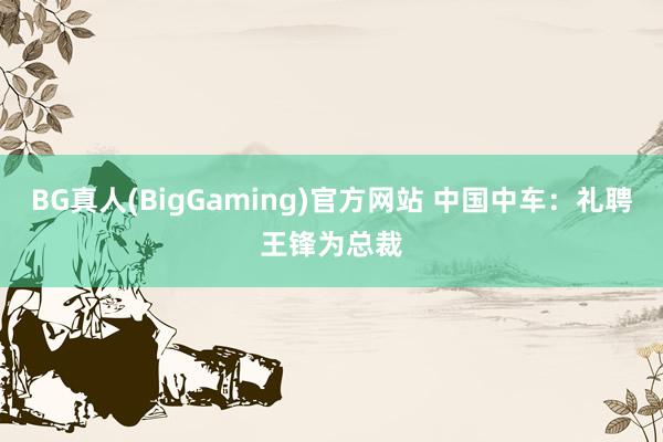 BG真人(BigGaming)官方网站 中国中车：礼聘王锋为总裁