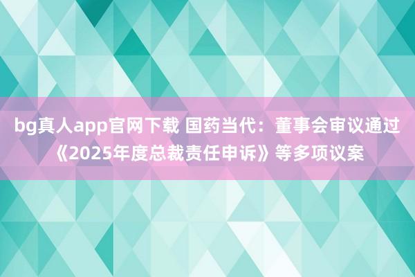 bg真人app官网下载 国药当代：董事会审议通过《2025年度总裁责任申诉》等多项议案