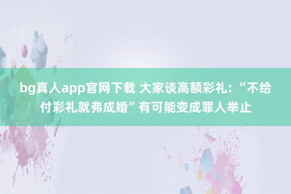 bg真人app官网下载 大家谈高额彩礼: “不给付彩礼就弗成婚”有可能变成罪人举止