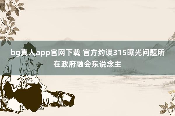 bg真人app官网下载 官方约谈315曝光问题所在政府融会东说念主