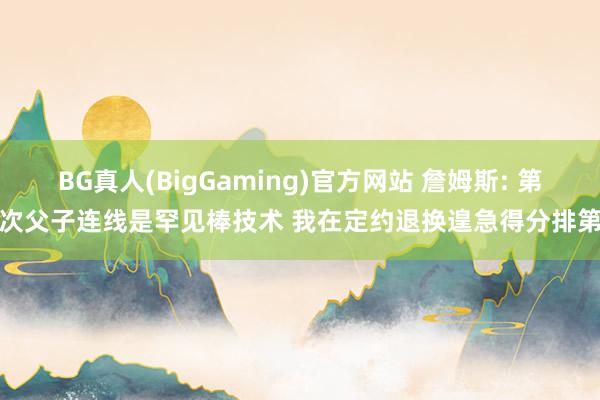 BG真人(BigGaming)官方网站 詹姆斯: 第一次父子连线是罕见棒技术 我在定约退换遑急得分排第一