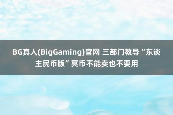 BG真人(BigGaming)官网 三部门教导“东谈主民币版”冥币不能卖也不要用
