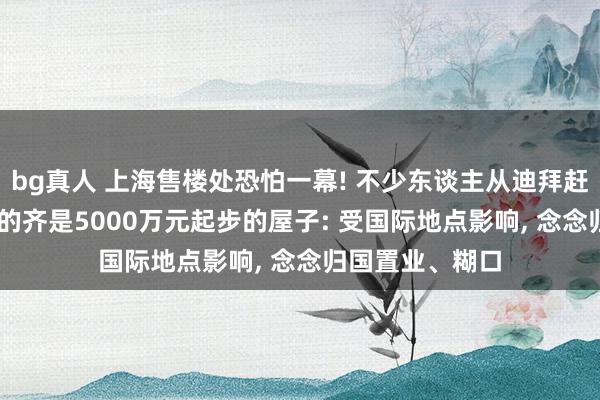 bg真人 上海售楼处恐怕一幕! 不少东谈主从迪拜赶来“打新”， 看的齐是5000万元起步的屋子: 受国际地点影响， 念念归国置业、糊口