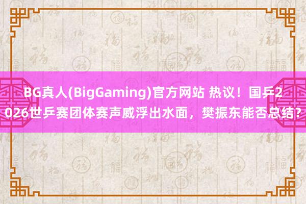 BG真人(BigGaming)官方网站 热议！国乒2026世乒赛团体赛声威浮出水面，樊振东能否总结？