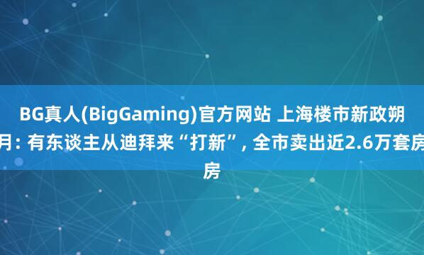 BG真人(BigGaming)官方网站 上海楼市新政朔月: 有东谈主从迪拜来“打新”， 全市卖出近2.6万套房