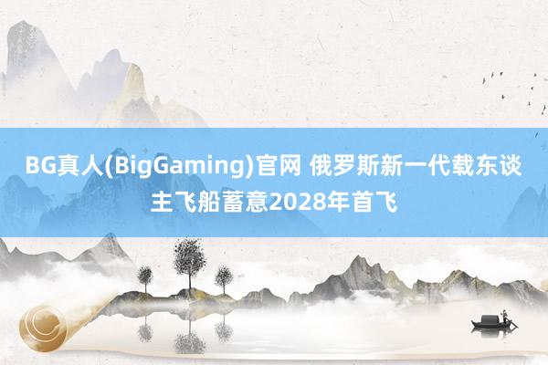 BG真人(BigGaming)官网 俄罗斯新一代载东谈主飞船蓄意2028年首飞