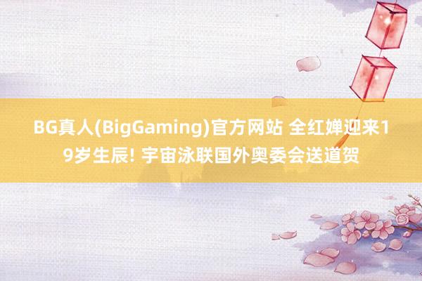 BG真人(BigGaming)官方网站 全红婵迎来19岁生辰! 宇宙泳联国外奥委会送道贺