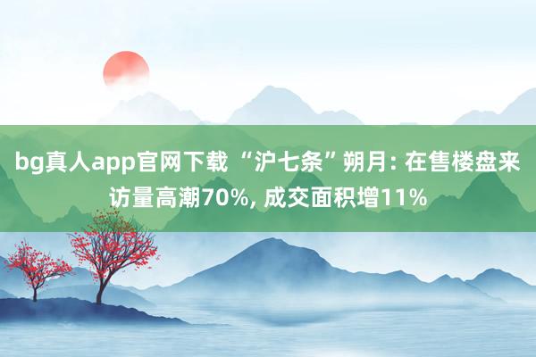 bg真人app官网下载 “沪七条”朔月: 在售楼盘来访量高潮70%， 成交面积增11%