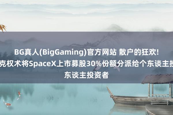 BG真人(BigGaming)官方网站 散户的狂欢! 马斯克权术将SpaceX上市募股30%份额分派给个东谈主投资者