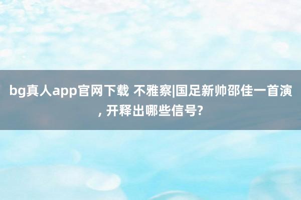 bg真人app官网下载 不雅察|国足新帅邵佳一首演， 开释出哪些信号?
