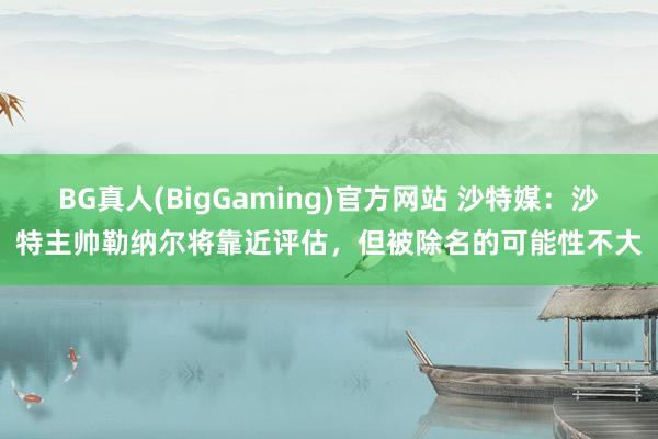 BG真人(BigGaming)官方网站 沙特媒：沙特主帅勒纳尔将靠近评估，但被除名的可能性不大