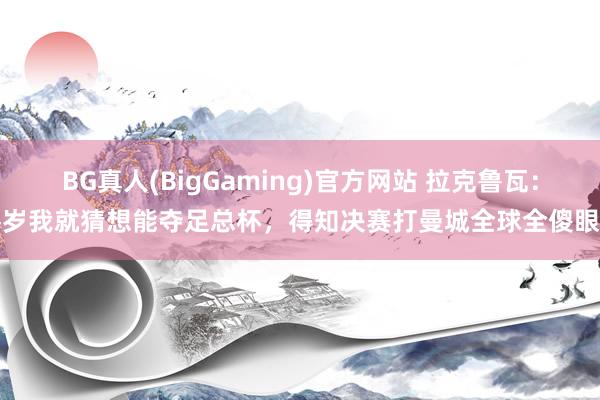 BG真人(BigGaming)官方网站 拉克鲁瓦：客岁我就猜想能夺足总杯，得知决赛打曼城全球全傻眼了
