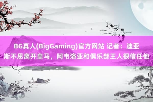 BG真人(BigGaming)官方网站 记者：迪亚斯不思离开皇马，阿韦洛亚和俱乐部王人很信任他