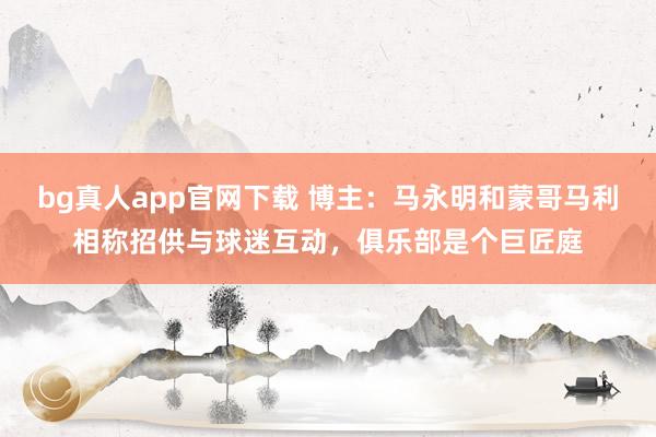 bg真人app官网下载 博主：马永明和蒙哥马利相称招供与球迷互动，俱乐部是个巨匠庭