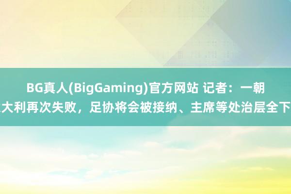 BG真人(BigGaming)官方网站 记者：一朝意大利再次失败，足协将会被接纳、主席等处治层全下台