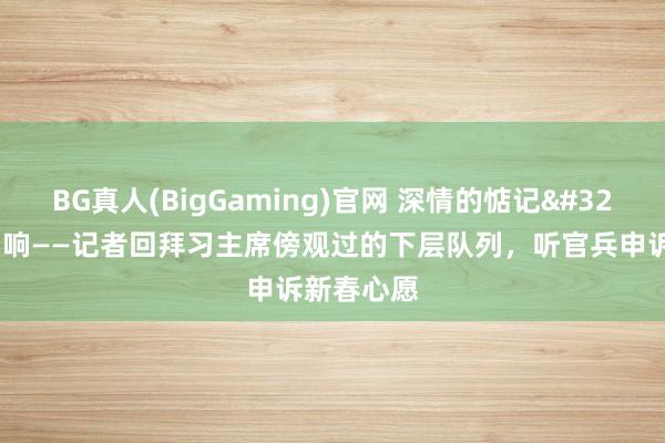 BG真人(BigGaming)官网 深情的惦记 和煦的回响——记者回拜习主席傍观过的下层队列，听官兵申诉新春心愿