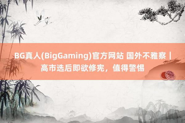 BG真人(BigGaming)官方网站 国外不雅察｜高市选后即欲修宪，值得警惕