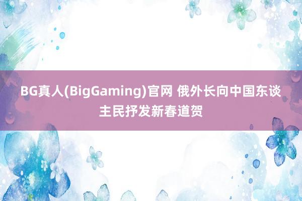 BG真人(BigGaming)官网 俄外长向中国东谈主民抒发新春道贺