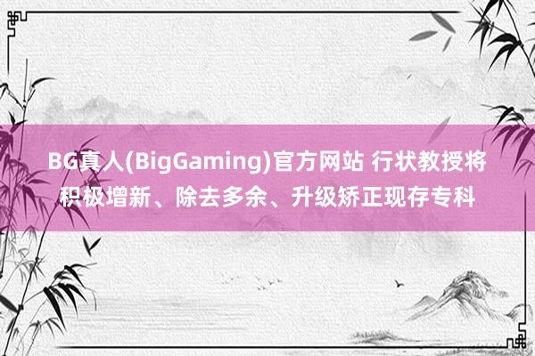 BG真人(BigGaming)官方网站 行状教授将积极增新、除去多余、升级矫正现存专科