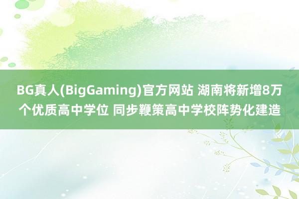 BG真人(BigGaming)官方网站 湖南将新增8万个优质高中学位 同步鞭策高中学校阵势化建造
