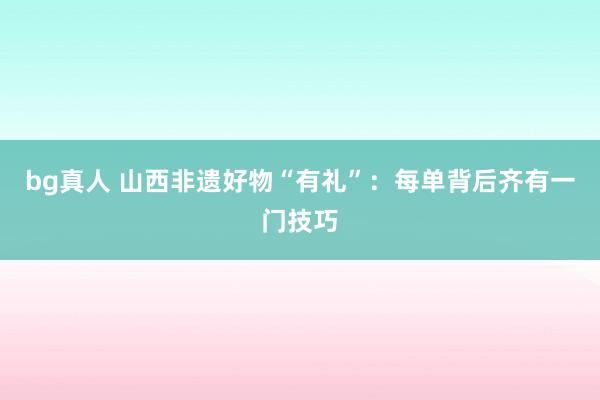 bg真人 山西非遗好物“有礼”：每单背后齐有一门技巧