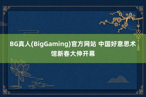 BG真人(BigGaming)官方网站 中国好意思术馆新春大伸开幕