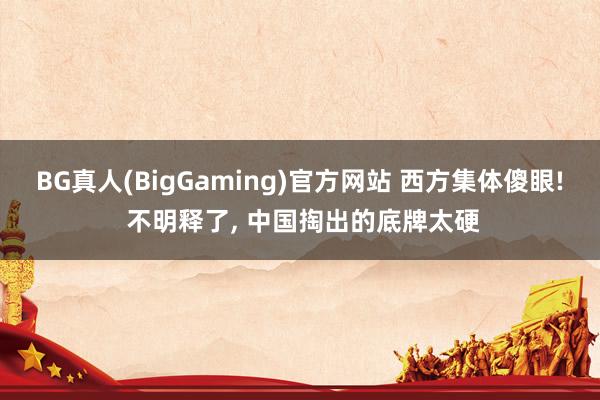 BG真人(BigGaming)官方网站 西方集体傻眼! 不明释了， 中国掏出的底牌太硬