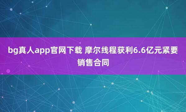 bg真人app官网下载 摩尔线程获利6.6亿元紧要销售合同