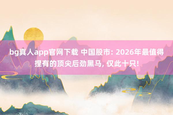 bg真人app官网下载 中国股市: 2026年最值得捏有的顶尖后劲黑马， 仅此十只!