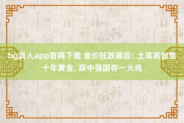 bg真人app官网下载 金价狂跌幕后: 土耳其抛售十年黄金， 踩中强国存一火线