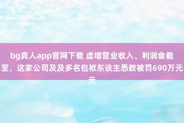 bg真人app官网下载 虚增营业收入、利润食截至，这家公司及及多名包袱东谈主悉数被罚690万元