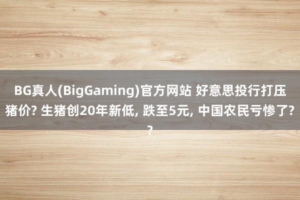BG真人(BigGaming)官方网站 好意思投行打压猪价? 生猪创20年新低， 跌至5元， 中国农民亏惨了?