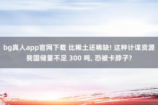 bg真人app官网下载 比稀土还稀缺! 这种计谋资源我国储量不足 300 吨， 恐被卡脖子?