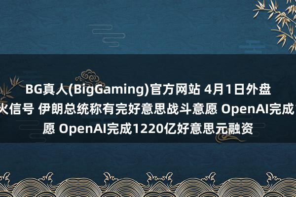 BG真人(BigGaming)官方网站 4月1日外盘头条：特朗普开释停火信号 伊朗总统称有完好意思战斗意愿 OpenAI完成1220亿好意思元融资