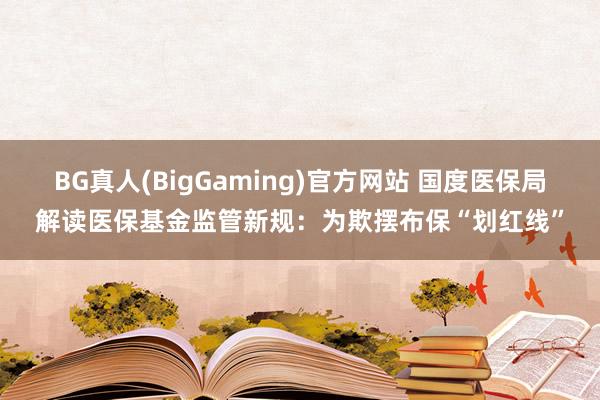 BG真人(BigGaming)官方网站 国度医保局解读医保基金监管新规：为欺摆布保“划红线”