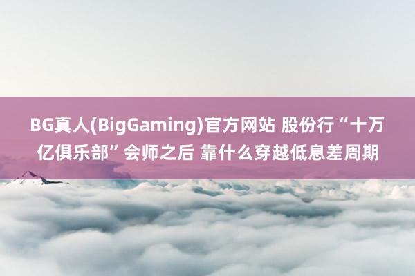 BG真人(BigGaming)官方网站 股份行“十万亿俱乐部”会师之后 靠什么穿越低息差周期