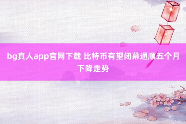 bg真人app官网下载 比特币有望闭幕通顺五个月下降走势