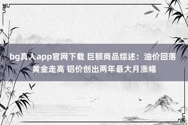 bg真人app官网下载 巨额商品综述：油价回落 黄金走高 铝价创出两年最大月涨幅
