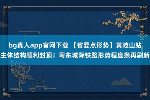 bg真人app官网下载 【省要点形势】黄岐山站主体结构顺利封顶！粤东城际铁路形势程度条再刷新