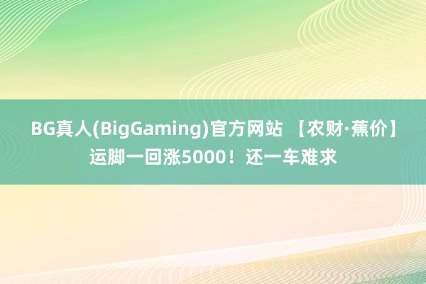 BG真人(BigGaming)官方网站 【农财·蕉价】运脚一回涨5000！还一车难求