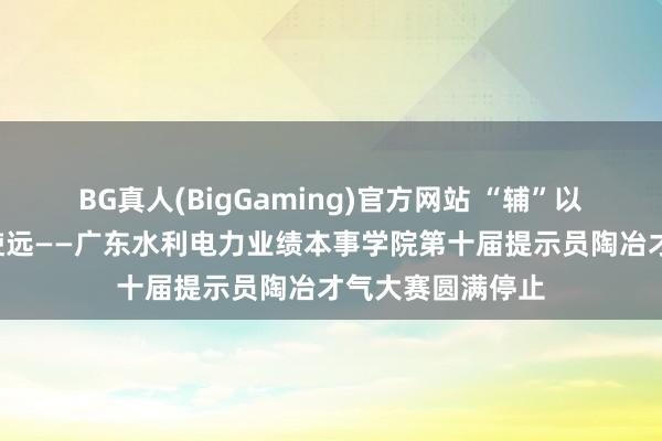 BG真人(BigGaming)官方网站 “辅”以潜心，“导”致使远——广东水利电力业绩本事学院第十届提示员陶冶才气大赛圆满停止