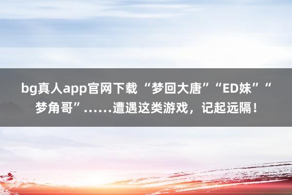 bg真人app官网下载 “梦回大唐”“ED妹”“梦角哥”……遭遇这类游戏，记起远隔！